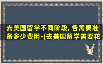 去美国留学不同阶段, 各需要准备多少费用-(去美国留学需要花多少钱)